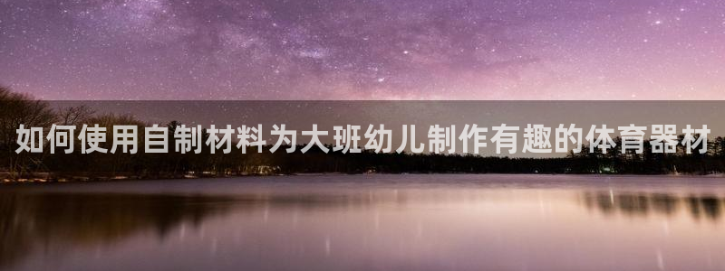 香港富联集团：如何使用自制材料为大班幼儿制作有趣的体
