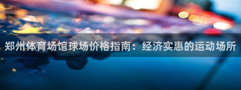 富联集团最新消息今天：郑州体育场馆球场价格指南：经济